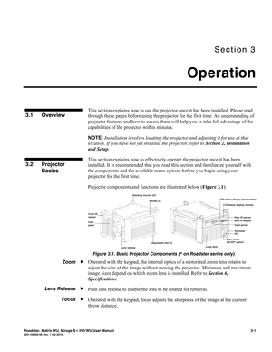 Page 45Section 3 
Operation 
 
Roadster, Matrix WU, Mirage S+/HD/WU User Manual 3-1 020-100002-05 Rev. 1 (02-2010) 
 
This section explains how to use the projector once it has been installed. Please read 
through these pages before using the projector for the first time. An understanding of 
projector features and how to access them will help you to take full advantage of the 
capabilities of the projector within minutes. 
NOTE: Installation involves locating the projector and adjusting it for use at that...