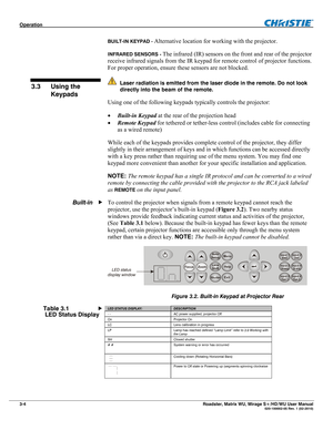 Page 48Operation  
3-4 Roadster, Matrix WU, Mirage S+/HD/WU User Manual  020-100002-05 Rev. 1 (02-2010) 
BUILT-IN KEYPAD - Alternative location for working with the projector. 
INFRARED SENSORS - The infrared (IR) sensors on the front and rear of the projector 
receive infrared signals from the IR keypad for remote control of projector functions. 
For proper operation, ensure these sensors are not blocked. 
  Laser radiation is emitted from the laser diode in the remote. Do not look 
directly into the beam of...