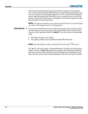 Page 50Operation  
3-6 Roadster, Matrix WU, Mirage S+/HD/WU User Manual  020-100002-05 Rev. 1 (02-2010) 
The IR remote keypad controls the projector by way of wireless communications 
from a battery-powered infrared (IR) transmitter. Use the IR remote keypad the same 
way you would use a remote keypad supplied with a TV or VCR. When making key 
presses, direct the keypad either toward the screen or toward the front or rear of the 
projector. One of the two IR sensors on the projector will detect the signals and...