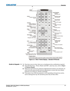 Page 51 Operation 
Roadster, Matrix WU, Mirage S+/HD/WU User Manual 3-7 020-100002-05 Rev. 1 (02-2010) 
the shutter
  Press OSD  to turn OffUse to
 
Figure 3.4. “Brick” Rental Staging – Standard IR Remote 
 
 
1) 
Press keys one-at-a-time; there are no simultaneous key combinations required. 
2) Note that three keys—Power, Shutter and OSD—press key once, refer to Figure 
3.3 Remote Keypad 
3) Hold arrow keys down for continuous adjustment/movement in one direction. In 
serial networks, pause briefly between...