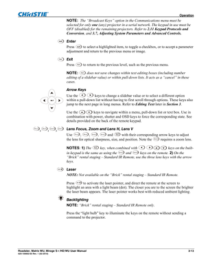 Page 57 Operation 
Roadster, Matrix WU, Mirage S+/HD/WU User Manual 3-13 020-100002-05 Rev. 1 (02-2010) 
NOTE:  The “Broadcast Keys” option in the Communications menu must be 
selected for only one (any) projector in a serial network. The keypad in use must be 
OFF (disabled) for the remaining projectors. Refer to 2.11 Keypad Protocols and 
Conversion, and 3.7, Adjusting System Parameters and Advanced Controls. 
Enter 
Press 
 to select a highlighted item, to toggle a checkbox, or to accept a parameter...