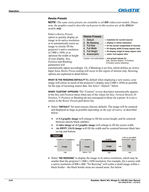 Page 68Operation  
3-24 Roadster, Matrix WU, Mirage S+/HD/WU User Manual  020-100002-05 Rev. 1 (02-2010) 
Resize Presets 
NOTE: The same resize presets are available to all HD widescreen models. Please 
note, the graphics used to describe each preset in this section are of the SXGA+ 
models only. 
Select a Resize Presets 
option to quickly display an 
image in its native resolution 
or to automatically resize an 
image to closely fill the 
projector’s native resolution 
of 1400 x 1050, or to 
optimize the width...