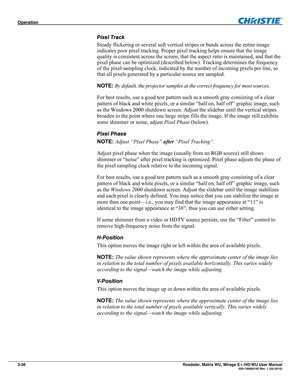 Page 70Operation  
3-26 Roadster, Matrix WU, Mirage S+/HD/WU User Manual  020-100002-05 Rev. 1 (02-2010) 
Pixel Track 
Steady flickering or several soft vertical stripes or bands across the entire image 
indicates poor pixel tracking. Proper pixel tracking helps ensure that the image 
quality is consistent across the screen, that the aspect ratio is maintained, and that the 
pixel phase can be optimized (described below). Tracking determines the frequency 
of the pixel-sampling clock, indicated by the number of...