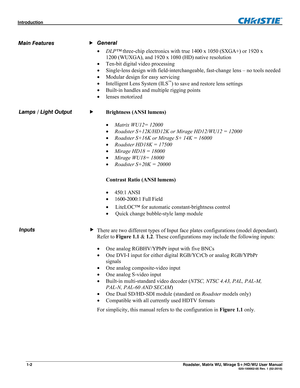 Page 8Introduction  
1-2 Roadster, Matrix WU, Mirage S+/HD/WU User Manual  020-100002-05 Rev. 1 (02-2010) 
 
General 
 DLP™ three-chip electronics with true 1400 x 1050 (SXGA+) or 1920 x 
1200 (WUXGA), and 1920 x 1080 (HD) native resolution 
 Ten-bit digital video processing 
 Single-lens design with field-interchangeable, fast-change lens – no tools needed 
 Modular design for easy servicing 
 Intelligent Lens System (ILS
) to save and restore lens settings 
 Built-in handles and multiple rigging...