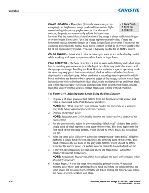 Page 78Operation  
3-34 Roadster, Matrix WU, Mirage S+/HD/WU User Manual  020-100002-05 Rev. 1 (02-2010) 
 
CLAMP LOCATION – This option (formerly known as sync tip 
clamping) can brighten the image produced from certain high-
resolution high-frequency graphic sources. For almost all 
sources, the projector automatically selects the best clamp 
location. Use the normal Back Porch location if the image is either sufficiently bright 
or overly bright. Select Sync Tip if the image appears unusually dim, if there...