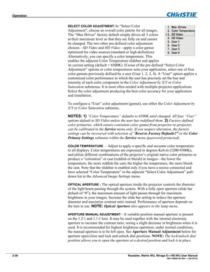 Page 80Operation  
3-36 Roadster, Matrix WU, Mirage S+/HD/WU User Manual  020-100002-05 Rev. 1 (02-2010) 
SELECT COLOR ADJUSTMENT: In “Select Color 
Adjustment”, choose an overall color palette for all images. 
The “Max Drives” factory default simply drives all 3 colors 
at their maximum level so that they are fully on and cannot 
be changed. The two other pre-defined color adjustment 
choices—SD Video and HD Video—apply a color gamut 
optimized for video sources (standard or high-definition). 
Alternatively,...