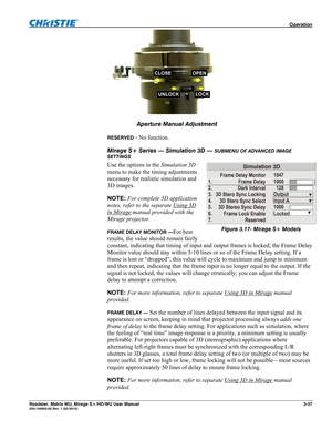 Page 81 Operation 
Roadster, Matrix WU, Mirage S+/HD/WU User Manual 3-37 020-100002-05 Rev. 1 (02-2010) 
UNLOCKLOCK
CLOSEOPEN
 
                
Aperture Manual Adjustment 
RESERVED - No function. 
Mirage S+ Series — Simulation 3D — 
SUBMENU OF ADVANCED IMAGE 
SETTINGS 
Use the options in the Simulation 3D 
menu to make the timing adjustments 
necessary for realistic simulation and 
3D images. 
NOTE: For complete 3D application 
notes, refer to the separate Using 3D 
in Mirage manual provided with the 
Mirage...