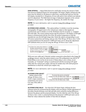 Page 82Operation  
3-38 Roadster, Matrix WU, Mirage S+/HD/WU User Manual  020-100002-05 Rev. 1 (02-2010) 
DARK INTERVAL — Adjust Dark Interval to artificially increase the amount of dark 
time between displayed frames for stereographic 3D images. Higher settings provide 
more time for shutters in 3D glasses to open/close, ensuring that each eye sees the 
full display intended for it. Symptoms of cross talk and/or color artifacts can indicate 
need for adjustment. The Dark Interval range of adjustment depends on...