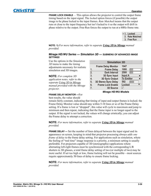 Page 83 Operation 
Roadster, Matrix WU, Mirage S+/HD/WU User Manual 3-39 020-100002-05 Rev. 1 (02-2010) 
FRAME LOCK ENABLE — This option allows the projector to control the output frame 
timing based on the input signal. The locked option forces (if possible) the output 
image to be phase locked to the input frames. Rate Matched means that the output 
runs at close to the input frequency but isn’t locked to it so the output will drift in 
phase relative to the output. Free Run forces the output to run at a 60Hz...