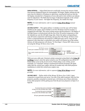 Page 84Operation  
3-40 Roadster, Matrix WU, Mirage S+/HD/WU User Manual  020-100002-05 Rev. 1 (02-2010) 
DARK INTERVAL — Adjust Dark Interval to artificially increase the amount of dark 
time between displayed frames for stereographic 3D images. Higher settings provide 
more time for shutters in 3D glasses to open/close, ensuring that each eye sees the 
full display intended for it. Symptoms of cross talk and/or color artifacts can indicate 
need for adjustment. The Dark Interval range of adjustment depends on...