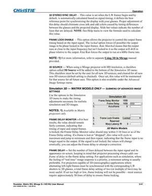 Page 85 Operation 
Roadster, Matrix WU, Mirage S+/HD/WU User Manual 3-41 020-100002-05 Rev. 1 (02-2010) 
3D STEREO SYNC DELAY — This value is set when the L/R frames begin and by 
default, is automatically calculated based on signal timing; it defines the best 
reference point for synchronizing the display with your glasses. Proper adjustment of 
this delay should eliminate cross talk and odd colors caused by timing differences 
between the glasses and the projected display. Slide bar values indicate the number...