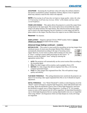 Page 86Operation  
3-42 Roadster, Matrix WU, Mirage S+/HD/WU User Manual  020-100002-05 Rev. 1 (02-2010) 
ACCUFRAME – Increasing the AccuFrame value will reduce the artifacts related to 
fast motion in simulation content. Symptoms of blurry objects or loss of apparent 
detail may indicate a need for this value to be adjusted.  
 
NOTE: If increasing AccuFrame does not improve image quality, reduce the value 
to 0. Increasing AccuFrame may increase ‘flicker’ of the display and may reduce 
overall brightness....