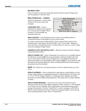 Page 88Operation  
3-44 Roadster, Matrix WU, Mirage S+/HD/WU User Manual  020-100002-05 Rev. 1 (02-2010) 
Set Date & Time 
Enter or read the current year-month-day and hour-minute-second. Changes here 
reset the projector’s real-time clock. 
Menu Preferences 
— SUBMENU 
Adjust the appearance, content and/or 
location of on-screen menus and 
messages. 
LARGE MENU FONT — Enter a 
checkmark to enlarge menus and their 
text. You may have to adjust “Menu 
Location” to accommodate the 
increased menu area. 
MENU...