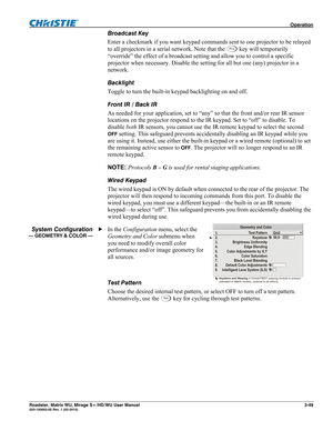 Page 93 Operation 
Roadster, Matrix WU, Mirage S+/HD/WU User Manual 3-49 020-100002-05 Rev. 1 (02-2010) 
Broadcast Key 
Enter a checkmark if you want keypad commands sent to one projector to be relayed 
to all projectors in a serial network. Note that the 
Pr o j key will temporarily 
“override” the effect of a broadcast setting and allow you to control a specific 
projector when necessary. Disable the setting for all but one (any) projector in a 
network. 
Backlight 
Toggle to turn the built-in keypad...