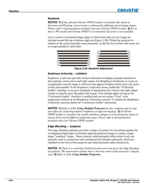 Page 94Operation  
3-50 Roadster, Matrix WU, Mirage S+/HD/WU User Manual  020-100002-05 Rev. 1 (02-2010) 
Keystone 
NOTES: 1) If the optional Christie TWIST module is installed, this option is 
Keystone and Warping, and activates a submenu for defining custom image shapes. 
Please refer to documentation included with your Christie TWIST module. 2) If you 
have a WU model and Christie TWIST is not installed, Keystone is not available. 
Use to correct a keystoned image shape in which both sides of your image are...