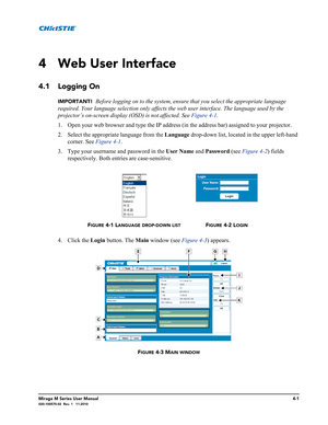 Page 103Mirage M Series User Manual4-1020-100575-02  Rev. 1   11-2010
4 Web User Interface
4.1 Logging On
IMPORTANT!  Before logging on to the system, ensure that you select the appropriate language 
required. Your language selection only affects the web user interface. The language used by the 
projector’s on-screen display (OSD) is not affected. See Figure 4-1. 
1. Open your web browser and type the IP address (in the address bar) assigned to your projector.
2. Select the appropriate language from the Language...