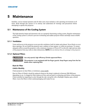 Page 117Mirage M Series User Manual5-1020-100575-02  Rev. 1  (11-2010)
 
5 Maintenance
Installers, service trained operators and all other users must maintain a safe operating environment at all
times. Read through this section in its entirety and understand all warnings and precautions before
attempting to operate this projector. 
5.1 Maintenance of the Cooling System
The high-intensity lamps and electronics rely on a properly functioning cooling system. Regular maintenance 
of the cooling system is critical to...