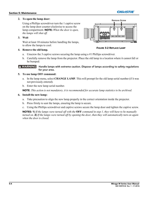 Page 1205-4Mirage M Series User Manual020-100575-02  Rev. 1   (11-2010)
Section 5: Maintenance
2. To open the lamp door:
Using a Phillips screwdriver turn the 1 captive screw 
on the lamp door counter-clockwise to access the 
lamp compartment. 
NOTE: When the door is open, 
the lamps will shut off.   
3. Wait
Wait at least 10 minutes before handling the lamps, 
to allow the lamps to cool.
4. Remove the old lamp.
a. Unscrew the 3 captive screws securing the lamp using a #1 Phillips screwdriver.
b. Carefully...