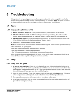 Page 121Mirage M Series User Manual6-1020-100575-02  Rev. 1  (11-2010)
6 Troubleshooting
If the projector is not operating properly, note the symptoms and use this section as a guide to resolve the 
problem. If the problem cannot be resolved. contact your dealer for assistance. 
NOTE: A Christie accredited 
service technician is required when opening an enclosure to diagnose any “probable cause”. 
6.1 Power
6.1.1 Projector Does Not Power ON
1.Ensure projector is plugged in? Check power switch above power cord is...