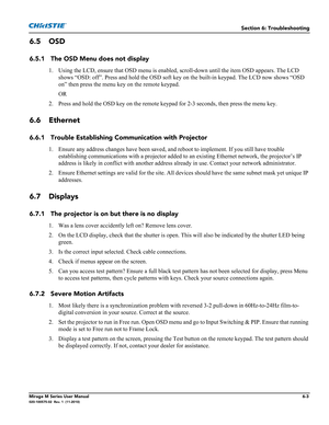 Page 123Section 6: Troubleshooting
Mirage M Series User Manual6-3020-100575-02  Rev. 1  (11-2010)
6.5 OSD 
6.5.1 The OSD Menu does not display 
1. Using the LCD, ensure that OSD menu is enabled, scroll-down until the item OSD appears. The LCD 
shows “OSD: off”. Press and hold the OSD soft key on the built-in keypad. The LCD now shows “OSD 
on” then press the menu key on the remote keypad.
OR
2. Press and hold the OSD key on the remote keypad for 2-3 seconds, then press the menu key.
6.6 Ethernet
6.6.1 Trouble...