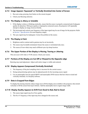Page 1246-4Mirage M Series User Manual020-100575-02  Rev. 1   (11-2010)
Section 6: Troubleshooting
6.7.3 Image Appears ‘Squeezed’ or Vertically Stretched into Center of Screen
1. Run auto setup, pressing Auto button on the remote keypad.
2. Check your Resizing selection.
6.7.4 The Display is Jittery or Unstable
1. If the display is jittery or blinking erratically, ensure that the source is properly connected and of adequate 
quality for detection. With poor quality or improperly connected source, the projector...