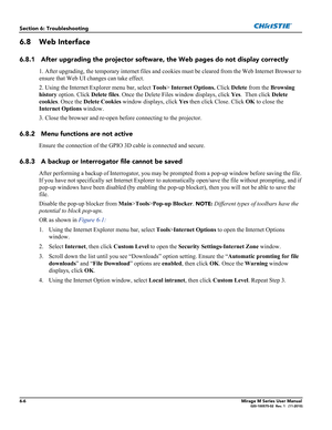 Page 1266-6Mirage M Series User Manual020-100575-02  Rev. 1   (11-2010)
Section 6: Troubleshooting
6.8 Web Interface
6.8.1 After upgrading the projector software, the Web pages do not display correctly
1. After upgrading, the temporary internet files and cookies must be cleared from the Web Internet Browser to 
ensure that Web UI changes can take effect. 
2. Using the Internet Explorer menu bar, select Tools> Internet Options. Click Delete from the Browsing 
history option. Click Delete files. Once the Delete...