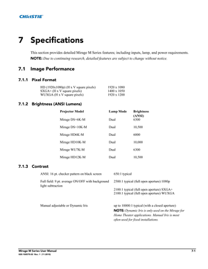 Page 129Mirage M Series User Manual7-1020-100575-02  Rev. 1  (11-2010)
7 Specifications
This section provides detailed Mirage M Series features; including inputs, lamp, and power requirements. 
NOTE: Due to continuing research, detailed features are subject to change without notice.
7.1 Image Performance 
7.1.1 Pixel Format 
7.1.2 Brightness (ANSI Lumens) 
7.1.3 Contrast
HD (1920x1080p) (H x V square pixels) 1920 x 1080
SXGA+ (H x V square pixels) 1400 x 1050
WUXGA (H x V square pixels) 1920 x 1200
Projector...