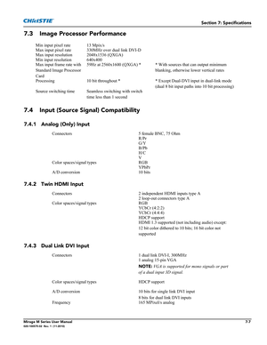 Page 135Section 7: Specifications
Mirage M Series User Manual7-7020-100575-02  Rev. 1  (11-2010)
7.3 Image Processor Performance
7.4 Input (Source Signal) Compatibility 
7.4.1 Analog (Only) Input
7.4.2 Twin HDMI Input
7.4.3 Dual Link DVI Input
Min input pixel rate 13 Mpix/s
Max input pixel rate 330MHz over dual link DVI-D
Max input resolution 2048x1536 (QXGA)
Min input resolution 640x400
Max input frame rate with 
Standard Image Processor 
Card59Hz at 2560x1600 (QXGA) * * With sources that can output minimum...