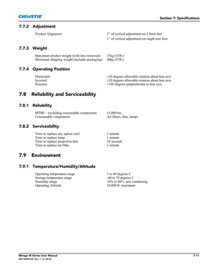 Page 139Section 7: Specifications
Mirage M Series User Manual7-11020-100575-02  Rev. 1  (11-2010)
7.7.2 Adjustment
7.7.3 Weight
7.7.4 Operating Position
7.8 Reliability and Serviceability
7.8.1 Reliability
7.8.2 Serviceability
7.9 Environment
7.9.1 Temperature/Humidity/Altitude
Product Alignment 2” of vertical adjustment on 2 front feet
1” of vertical adjustment on single rear foot
Maximum product weight (with lens removed) 25kg (55lb.) 
Maximum shipping weight (includes packaging) 40kg (87lb.)
Horizontal ±20...