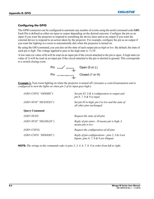 Page 148B-2Mirage M Series User Manual020-100575-02 Rev. 1   (11-2010)
Appendix B: GPIO
Configuring the GPIO
The GPIO connector can be configured to automate any number of events using the serial command code GIO. 
Each Pin is defined as either an input or output depending on the desired outcome. Configure the pin as an 
input if you want the projector to respond to something the device does and as an output if you want the 
external device to respond to an action taken by the projector. For example, configure...