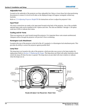 Page 202-6Mirage M Series User Manual020-100575-02  Rev. 1  (11-2010)
Section 2: Installation and Setup
Adjustable Feet
Located on the underside of the projector are three adjustable feet. Raise or lower these feet when positioning 
the projector to ensure it is level on all sides so the displayed image will appear rectangular without any 
keystone.  
Refer to 2.2.4 Adjusting Projector Height/Tilt for instructions on how to adjust the projector’s feet. 
Input Panel
All source connections are made to the input...