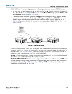 Page 31Section 2: Installation and Setup
Mirage M Series User Manual2-17020-100575-02  Rev. 1   (11-2010)
MIXED NETWORK: To control multiple projectors with a computer/controller having an RS-422 interface:
1. Set them all to the same baud rate as your RS-422 controller. 
NOTE: You must enable this combination of 
RS-422 and RS-232 in the Communications menu. Set the “Network Routing” option to “RS-232 and 
RS-422 Joined”, see Section 4 Web User Interface.
2. Chain the projectors together by connecting an...