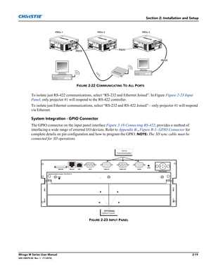 Page 33Section 2: Installation and Setup
Mirage M Series User Manual2-19020-100575-02  Rev. 1   (11-2010)
To isolate just RS-422 communications, select “RS-232 and Ethernet Joined”. In Figure Figure 2-23 Input 
Panel, only projector #1 will respond to the RS-422 controller. 
To isolate just Ethernet communications, select “RS-232 and RS-422 Joined”—only projector #1 will respond 
via Ethernet.
System Integration - GPIO Connector
The GPIO connector on the input panel interface Figure 2-18 Connecting RS-422,...