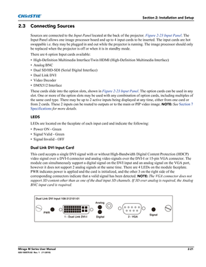 Page 35Section 2: Installation and Setup
Mirage M Series User Manual2-21020-100575-02  Rev. 1   (11-2010)
2.3 Connecting Sources
Sources are connected to the Input Panel located at the back of the projector. Figure 2-23 Input Panel. The 
Input Panel allows one image processor board and up to 4 input cards to be inserted. The input cards are hot 
swappable i.e. they may be plugged in and out while the projector is running. The image processor should only 
be replaced when the projector is off or when it is in...