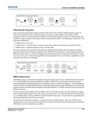 Page 37Section 2: Installation and Setup
Mirage M Series User Manual2-23020-100575-02  Rev. 1   (11-2010)
 
Video Decoder Input Card
This card accepts and decodes standard definition (SD) video. This includes CVBS (composite video), S-
Video, and component sources. This card supports as many as 6 video signals, four of them on BNC 
connectors and two on 4-pin mini-DIN connectors. Each mini-DIN connector accepts 1 S-Video signal. The 
first BNC accepts composite video (only), while the remaining three BNC’s can...