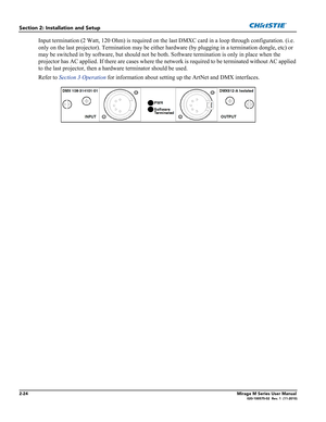 Page 382-24Mirage M Series User Manual020-100575-02  Rev. 1  (11-2010)
Section 2: Installation and Setup
Input termination (2 Watt, 120 Ohm) is required on the last DMXC card in a loop through configuration. (i.e. 
only on the last projector). Termination may be either hardware (by plugging in a termination dongle, etc) or 
may be switched in by software, but should not be both. Software termination is only in place when the 
projector has AC applied. If there are cases where the network is required to be...