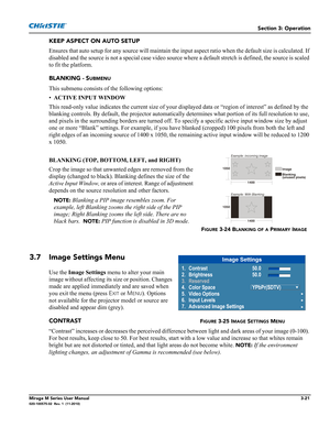 Page 59Section 3: Operation
Mirage M Series User Manual3-21020-100575-02  Rev. 1  (11-2010)
KEEP ASPECT ON AUTO SETUP
Ensures that auto setup for any source will maintain the input aspect ratio when the default size is calculated. If 
disabled and the source is not a special case video source where a default stretch is defined, the source is scaled 
to fit the platform.
BLANKING - S
UBMENU
This submenu consists of the following options:
•ACTIVE INPUT WINDOW 
This read-only value indicates the current size of...