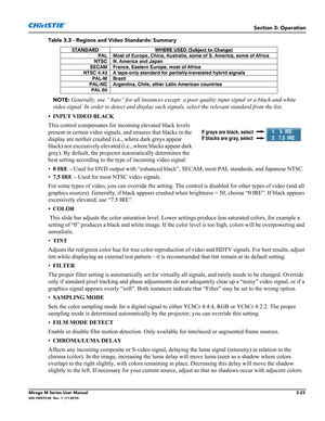 Page 61Section 3: Operation
Mirage M Series User Manual3-23020-100575-02  Rev. 1  (11-2010)
Table 3.3 - Regions and Video Standards: Summary
NOTE:
 Generally, use “Auto” for all instances except: a poor quality input signal or a black-and-white 
video signal. In order to detect and display such signals, select the relevant standard from the list.
• INPUT VIDEO BLACK
This control compensates for incoming elevated black levels 
present in certain video signals, and ensures that blacks in the 
display are neither...