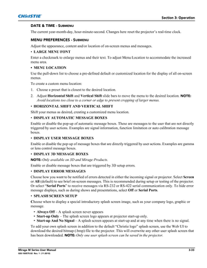 Page 71Section 3: Operation
Mirage M Series User Manual3-33020-100575-02  Rev. 1  (11-2010)
DATE & TIME - SUBMENU
The current year-month-day, hour-minute-second. Changes here reset the projector’s real-time clock.
MENU PREFERENCES - S
UBMENU
Adjust the appearance, content and/or location of on-screen menus and messages.
•LARGE MENU FONT 
Enter a checkmark to enlarge menus and their text. To adjust Menu Location to accommodate the increased 
menu area.
• MENU LOCATION 
Use the pull-down list to choose a...