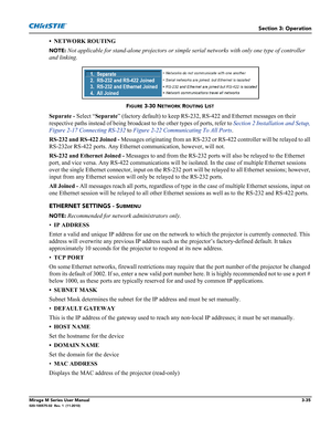 Page 73Section 3: Operation
Mirage M Series User Manual3-35020-100575-02  Rev. 1  (11-2010)
• NETWORK ROUTING
NOTE: Not applicable for stand-alone projectors or simple serial networks with only one type of controller 
and linking.
Separate - Select “Separate” (factory default) to keep RS-232, RS-422 and Ethernet messages on their 
respective paths instead of being broadcast to the other types of ports, refer to Section 2 Installation and Setup, 
Figure 2-17 Connecting RS-232 to Figure 2-22 Communicating To All...