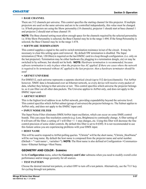 Page 75Section 3: Operation
Mirage M Series User Manual3-37020-100575-02  Rev. 1  (11-2010)
• BASE CHANNEL
There are 512 channels per universe. This control specifies the starting channel for this projector. If multiple 
projectors are used on the same universe and are to be controlled independently, this value must be changed. 
i.e. If both projectors are using the Show personality (18 channels), projector 1 should start at base channel 1 
and projector 2 should start at base channel 19. 
NOTE: The Base...