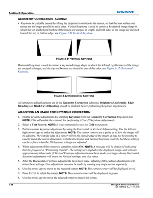 Page 763-38Mirage M Series User Manual020-100575-02  Rev. 1   (11-2010)
Section 3: Operation
GEOMETRY CORRECTION - SUBMENU
• Keystone is typically caused by tilting the projector in relation to the screen, so that the lens surface and 
screen are no longer parallel to each other. Vertical keystone is used to correct a keystoned image shape in 
which the top and bottom borders of the image are unequal in length, and both sides of the image are inclined 
toward the top or bottom edge, see Figure 3-31 Vertical...