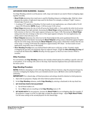 Page 81Section 3: Operation
Mirage M Series User Manual3-43020-100575-02  Rev. 1  (11-2010)
ADVANCED EDGE BLENDING - SUBMENU
Use Edge Blending controls to set the precise width, shape and midpoint you need to blend overlapping edges 
together smoothly.
•Blend Width
 determines how much area is used for blending along an overlapping edge. Slide bar values 
represent the number of eight-pixel steps used for the blend. For example, a setting of “eight” creates a 
blended edge 24 pixels wide. 
• A setting of “0”...