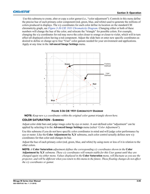 Page 83Section 3: Operation
Mirage M Series User Manual3-45020-100575-02  Rev. 1  (11-2010)
 Use this submenu to create, alter or copy a color gamut (i.e., “color adjustment”). Controls in this menu define 
the precise hue of each primary color component (red, green, blue, and white) used to generate the millions of 
colors produced in displays. The x/y coordinates for each color define its location on the standard CIE 
chromaticity graph, see Figure 3-36 CIE 1931 Chromaticity Diagram. Changing either or both...