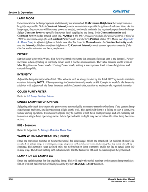 Page 883-50Mirage M Series User Manual020-100575-02  Rev. 1   (11-2010)
Section 3: Operation
LAMP MODE
Determines how the lamp’s power and intensity are controlled. If Maximum Brightness the lamp burns as 
brightly as possible. Select Constant Intensity mode to maintain a specific brightness level over time. As the 
lamp ages, the projector will increase power as needed, to closely maintain the required output from the lamp. 
Select Constant Power to specify the power level supplied to the lamp. Both Constant...