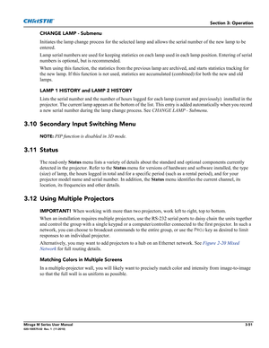 Page 89Section 3: Operation
Mirage M Series User Manual3-51020-100575-02  Rev. 1  (11-2010)
CHANGE LAMP - Submenu
Initiates the lamp change process for the selected lamp and allows the serial number of the new lamp to be 
entered.
Lamp serial numbers are used for keeping statistics on each lamp used in each lamp position. Entering of serial 
numbers is optional, but is recommended. 
When using this function, the statistics from the previous lamp are archived, and starts statistics tracking for 
the new lamp. If...