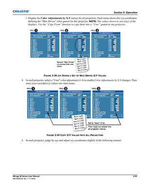 Page 91Section 3: Operation
Mirage M Series User Manual3-53020-100575-02  Rev. 1  (11-2010)
• Display the Color Adjustments by X,Y menus for all projectors. Each menu shows the x/y coordinates 
defining the “Max Drives” color gamut for this projector. 
NOTE: The values shown in one (any) of the 
displays. Use the “Copy From” function to copy them into a “User” gamut in one projector. 
4. In each projector, select a “User” color adjustment (1-4) to enable Color Adjustments by X,Y changes. Then 
enter your...