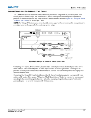 Page 95Section 3: Operation
Mirage M Series User Manual3-57020-100575-02  Rev. 1  (11-2010)
CONNECTING THE 3D STEREO SYNC CABLE
This GPIO cable provides the means for synchronizing the various components in your 3D system. Your 
source, projector display output, and emitters or 3D passive filter system can then operate together with 
precision to minimize cross-talk and color artifacts. Connect as shown below in Figure 43 - Mirage M Series 
3D Stereo Sync Cable - 3D Stereo Sync Cable.
NOTE: For Mirage M Series...