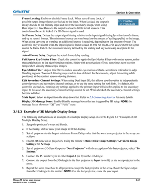 Page 99Section 3: Operation
Mirage M Series User Manual3-61020-100575-02  Rev. 1  (11-2010)
Frame Locking: Enable or disable Frame Lock. When set to Frame Lock, if 
possible output image frames are locked to the input. When Locked, the output is 
always locked to the primary input and never the secondary image, when using 
Dual input 3D. Free Run sets the output to close to 60Hz for all sources. This 
control must be set to locked if a 3D-Stereo signal is used.
Set Frame Delay: Delays the output signal timing...