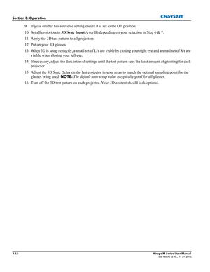 Page 1003-62Mirage M Series User Manual020-100575-02  Rev. 1   (11-2010)
Section 3: Operation
9. If your emitter has a reverse setting ensure it is set to the Off position.
10. Set all projectors to 3D Sync Input A (or B) depending on your selection in Step 6 & 7.
11. Apply the 3D test pattern to all projectors.
12. Put on your 3D glasses.
13. When 3D is setup correctly, a small set of L’s are visble by closing your right eye and a small set of Rs are 
visible when closing your left eye. 
14. If necessary,...